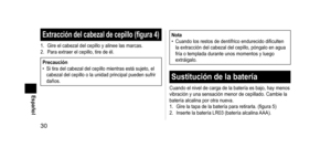 Page 3030
Español
Extraccióndelcabezaldecepillo(figura4)
1. Gire el cabezal del cepillo y alinee las marcas.
2.  Para extraer el cepillo, tire de él.
Precaución
• Si tira del cabezal del cepillo mientras está sujeto, el 
cabezal del cepillo o la unidad principal pueden sufrir 
daños.
Nota
• Cuando los restos de dentífrico endurecido dificulten 
la extracción del cabezal del cepillo, póngalo en agua 
fría o templada durante unos momentos y luego 
extráigalo....