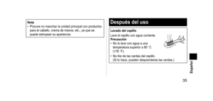 Page 35 35 Español
Nota
• Procure no manchar la unidad principal con productos 
para el cabello, crema de manos, etc., ya que se 
puede estropear su apariencia.Despuésdeluso
Lavadodelcepillo
Lave el cepillo con agua corriente.
Precaución
•
 
No lo lave con agua a una 
temperatura superior a 80

  ˚C 
(176
  ˚F).
• No tire de las cerdas del cepillo. 
(Si lo hace, pueden desprenderse las cerdas.)
EW-DS90_AM.indb   352012/06/04   13:12:32   