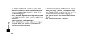 Page 4040
 Português
• Se você tem problemas de saúde bucal, como dentes 
recebendo tratamento ou dentes instáveis, evite usar a 
escova nessas partes, pois isso poderá causar danos 
aos dentes e à gengiva.
•
 
Nunca modifique, desmonte nem repare o aparelho você 
mesmo, pois isso poderá causar acidentes ou problemas 
inesperados.
•

 
Use um detergente suave para limpeza.
•

 
Nunca utilize diluentes, benzina ou álcool para limpar a 
escova de dentes, pois poderá causar anomalias ou 
fissuras/descoloração...