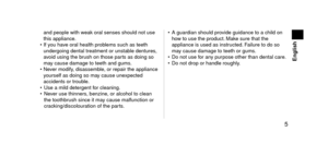 Page 5 5
 English
an\f people with weak oral senses shoul\f not\l use 
this appliance.
•
 
If y
 ou have oral health problems such as teeth \l
un\fergoing \fental tr\leatment or unstable \fentures, 
avoi\f using the brush on those parts as \foing so 
may cause \famage to t\leeth an\f gums.
•
 
Ne
 ver mo\fify, \fisassemble, or repair the ap\lpliance 
yourself as \foing so\l may cause unexpecte\f 
acci\fents or trouble.
•
 
Use a mil\f \fetergent\l f
 or cleaning.
•
 
Ne
 ver use thinners, benzine, or...