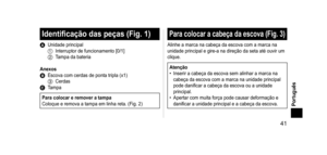 Page 41 41
Português
Identificaçãodaspeças(Fig.1)
A Unidade principal1 Interruptor de funcionamento [0/1]2 Tampa da bateria
Anexos
B Escova com cerdas de ponta tripla (x1)3 CerdasC Tampa
ParacolocareremoveratampaColoque e remova a tampa em linha reta. (Fig.   2)
Paracolocara cabeça da escova (Fig. 3)
Alinhe a marca na cabeça da escova com a marca na 
unidade principal e gire-a na direção da seta até ouvir um 
clique.
Atenção
•
 Inserir a cabeça...