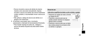 Page 45 45
Português
• Escove movendo a escova de dentes da mesma 
maneira como escovaria manualmente. Apenas 
encostar a escova nos dentes não remove totalmente 
a placa, portanto, é recomendado mover a escova de 
dentes.
•
 
Não aplique a cabeça da escova aos dentes ou à 
gengiva com muita força.
6.
 Ao terminar a escovação, pare o movimento 
pressionando  o interruptor de funcionamento firmemente.
• Para impedir respingo de saliva etc., desligue a 
escova de dentes enquanto ela ainda estiver dentro 
da...