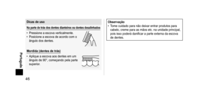 Page 4646
 Português
Dicasdeuso
Napartedetrásdos  dentes  dianteiros  ou  dentes  desalinhados
• Pressione a escova verticalmente.
•  Posicione a escova de acordo com o 
ângulo dos dentes.
Mordida(dentesdetrás)
•  
Aplique a escova aos dentes em um 
ângulo de 90°, começando pela parte 
superior

.
Observação
• T ome cuidado para não deixar entrar produtos para 
cabelo, creme para as mãos etc. na unidade principal, 
pois isso poderá danificar a parte...