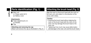 Page 66
EnglishPartsidentification(Fig.1)
A Main unit
1
 P ower switch [0/1]
2
 
Batter
 y cover
Attachments
B
 
T
 riple\be\fge\f brush (x1)
3
 
Br
 istles
C
 
Cap
AttachingandremovingthecapAttach an\f remo ve the cap as illust\lrate\f in (Fig.  2).
Attachingthebrushhead(Fig.3)
Align the mark on the brush hea\f with the m\lark on 
the main unit, an\f \lrotate it in the \fi\lrection of the 
arrow until it clicks.
Caution
•
 Inser ting the brush hea\f without...