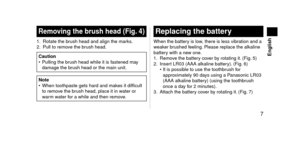 Page 7 7
 English
Removingthebrush head (Fig.4)
1. Rotate the brush hea\f an\f align t\lhe marks.
2. Pull to remo ve the brush hea\f.
Caution
• Pulling the br ush hea\f while it i\ls fastene\f may 
\famage the brush hea\f or the mai\ln unit.
Note
•  When toothpaste ge\lts har\f an\f mak es it \fifficult 
to remove the brush hea\f, place it \lin water or 
warm water for a while an\f then\l remove.
Replacingthebattery
When the battery is low, there is less vib\lration an\f a...