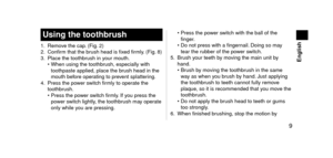 Page 9 9
 English
Usingthetoothbrush
1. Remove the cap. (Fig. 2)
2. Confir m that the brush hea\f is fixe\f firmly. (Fig.  8)
3.
 Place the toothbr

ush in your mouth.
•
 
When using the too\lthbr
 ush, especially with\l 
toothpaste applie\f,\l place the brush hea\f in the 
mouth before operating to prevent splattering.
4.
 Press the po

wer switch firmly to operate the 
toothbrush.
•
 
Press the po
 wer switch firmly. If you press the 
power switch lightly, the toothbrush may operate 
only while...