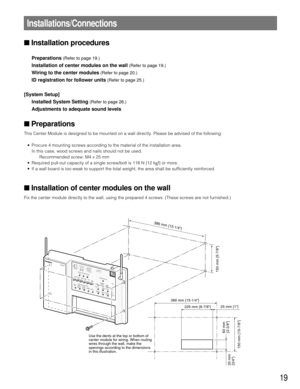 Page 1919
Installations/Connections
Installation procedures 
Preparations(Refer to page 19.)
Installation of center modules on the wall(Refer to page 19.)
Wiring to the center modules(Refer to page 20.)
ID registration for follower units(Refer to page 25.)
[System Setup]
Installed System Setting
(Refer to page 26.)
Adjustments to adequate sound levels
Preparations
This Center Module is designed to be mounted on a wall directly. Please \
be advised of the following: 
• Procure 4 mounting screws according to...