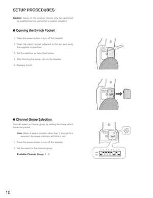 Page 1010
SETUP PROCEDURES
Caution:Setup of this product should only be performed
by qualified service personnel or system installers.
●Opening the Switch Pocket
1. Press the power button to turn off the headset. 
2. Open the switch pocket adjacent to the ear pad using
the supplied screwdriver. 
3. Set the switches as described below.
4. After finishing the setup, turn on the headset.
5. Replace the lid.
●Channel Group Selection
You can select a channel group by setting the rotary switch
inside the pocket....