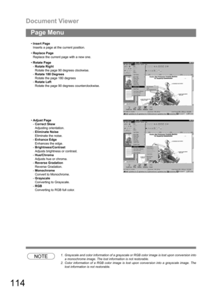 Page 114Document Viewer
114
Page Menu
NOTE1. Grayscale and color information of a grayscale or RGB color image is lost upon conversion into
a monochrome image. The lost information is not restorable.
2. Color information of a RGB color image is lost upon conversion into a grayscale image. The
lost information is not restorable. Insert Page
Inserts a page at the current position.
Replace Page
Replace the current page with a new one.
Rotate Page
-Rotate Right
Rotate the page 90 degrees clockwise.
-Rotate 180...