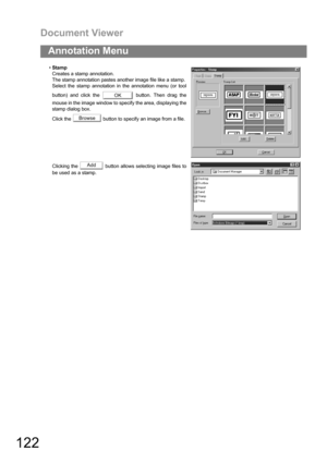 Page 122Document Viewer
122
Annotation Menu
Stamp
Creates a stamp annotation.
The stamp annotation pastes another image file like a stamp.
Select the stamp annotation in the annotation menu (or tool
button) and click the   button. Then drag the
mouse in the image window to specify the area, displaying the
stamp dialog box.
Click the   button to specify an image from a file.
Clicking the   button allows selecting image files to
be used as a stamp.
OK
Browse
Add 