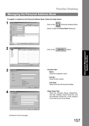 Page 157Panafax Desktop
157
Document Management 
System Section
To register a recipient to the Personal Address Book, follow the steps below:
Managing the Personal Address Book
1Click on the   (Personal Address Book)
button to open the Phone Book dialog box.
2Click on the   button.
3
Name
Enter the recipients name.
Fax No.:
Enter the fax number.
Call Type:
Select how the call should be dialed.
4
Enter the Company Name, Department,
Job Title, Address, Direct Phone No. and
the Extension Phone No. of the...