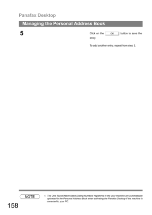Page 158Panafax Desktop
158
Managing the Personal Address Book
NOTE1. The One-Touch/Abbreviated Dialing Numbers registered in the your machine are automatically
uploaded in the Personal Address Book when activating the Panafax Desktop if the machine is
corrected to your PC.
5Click on the   button to save the
entry.
To add another entry, repeat from step 2.OK 