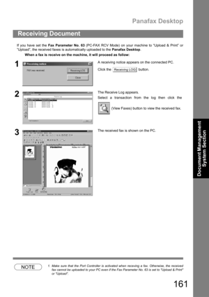 Page 161Panafax Desktop
161
Document Management 
System Section
If you have set the Fax Parameter No. 63 (PC-FAX RCV Mode) on your machine to “Upload & Print” or
”Upload”, the received faxes is automatically uploaded to the Panafax Desktop.
NOTE1. Make sure that the Port Controller is activated when receving a fax. Otherwise, the received
fax cannot be uploaded to your PC even if the Fax Parameter No. 63 is set to Upload & Print
or Upload.
Receiving Document
When a fax is receive on the machine, it will proceed...