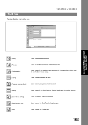 Page 165Panafax Desktop
165
Document Management 
System Section
Panafax Desktop main dialog box.
To o l  B a r
 [Send]Used to start the transmission.
 [Preview]Used to view the cover sheet or transmission file.
 [Configuration]Used to specify the resolution and paper size for the transmission. Also, used
to set the Cover sheet usage.
 [Open]Used to select the file to be send.
 [Personal Address Book]Used to open your personal address book.
 [Setup]Used to specify the Send Settings, Sender Details and Connection...