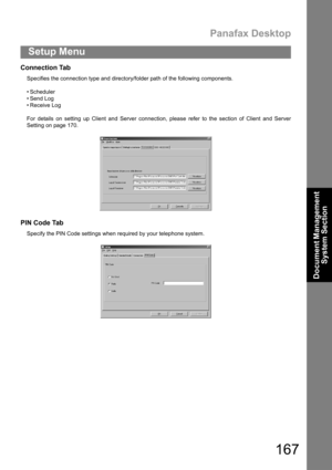 Page 167Panafax Desktop
167
Setup Menu
Document Management 
System Section
Connection Tab
Specifies the connection type and directory/folder path of the following components.
 Scheduler
 Send Log
 Receive Log
For details on setting up Client and Server connection, please refer to the section of Client and Server
Setting on page 170.
PIN Code Tab
Specify the PIN Code settings when required by your telephone system. 