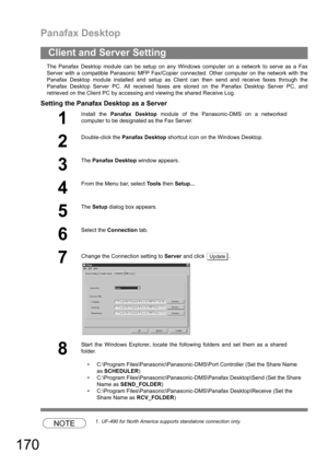 Page 170Panafax Desktop
170
The Panafax Desktop module can be setup on any Windows computer on a network to serve as a Fax
Server with a compatible Panasonic MFP Fax/Copier connected. Other computer on the network with the
Panafax Desktop module installed and setup as Client can then send and receive faxes through the
Panafax Desktop Server PC. All received faxes are stored on the Panafax Desktop Server PC, and
retrieved on the Client PC by accessing and viewing the shared Receive Log.
Setting the Panafax...
