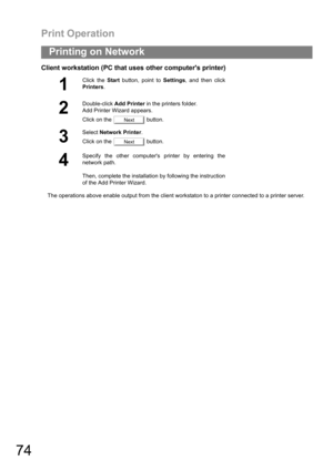 Page 74Print Operation
74
Printing on Network
Client workstation (PC that uses other computers printer)
The operations above enable output from the client workstaton to a printer connected to a printer server.
1
Click the Start button, point to Settings, and then click
Printers.
2
Double-click Add Printer in the printers folder.
Add Printer Wizard appears.
Click on the   button.
3
Select Network Printer.
Click on the   button.
4
Specify the other computers printer by entering the
network path.
Then, complete...