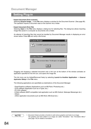 Page 84Document Manager
84
Import document (from scanner)
Selecting Acquire Image... in the File menu displays a window for the Document Scanner  (See page 86).
The operation imports a document read on the scanner into a folder.
Import document (from file)
Selecting Open in the File menu displays a dialog box for selecting files. The dialog box allows importing
image files saved in a computer as documents onto a folder.
An attempt of importing files that cannot be handled by Document Manager results in...