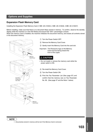 Page 103APPENDIX
APPENDIX
103
APPENDIX
Expansion Flash Memory Card
Installing the Expansion Flash Memory Card (1 MB: UE-410045, 2 MB: UE-410046, 4 MB: UE-410047)
Before installing, make sure that there is no document file(s) stored in memory.  To confirm, observe the standby
display while the machine is in the FAX Mode and ensure that 00% percentage is shown.
When the memory card is installed, the machine initializes the document memory, and erases all contents stored
in the document memory.
 (see Note 1)1 Turn...
