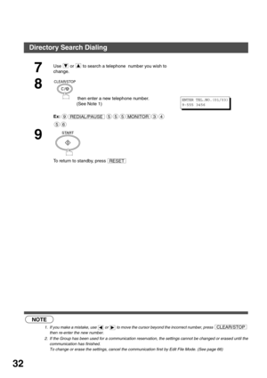 Page 32PROGRAMMING YOUR MACHINE
32
 (see Note 1)
 (see Note 2)
7
Use   or   to search a telephone  number you wish to 
change.
8
 then enter a new telephone number.
(See Note 1)
Ex:
9
To return to standby, press 
NOTE
1. If you make a mistake, use   or   to move the cursor beyond the incorrect number, press 
then re-enter the new number.
2. If the Group has been used for a communication reservation, the settings cannot be changed or erased until the
communication has finished. 
To change or erase the settings,...