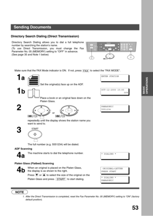 Page 5353
BASIC
OPERATIONS
Directory Search Dialing (Direct Transmission) (see Note 1)
Directory Search Dialing allows you to dial a full telephone
number by searching the stations name. 
(To use Direct Transmission, you must change the Fax
Parameter No. 05 (MEMORY) setting to OFF in advance.
(See page 35 and Note 1 below)
NOTE
1. After the Direct Transmission is completed, reset the Fax Parameter No. 05 (MEMORY) setting to ON (factory
default position).
Make sure that the FAX Mode indicator is ON.  If not,...