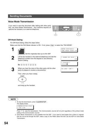 Page 5454
Voice Mode Transmission
Off-Hook Dialing
For Off-Hook Dialing, follow the steps below.
 (see Note 1) (see Note 2)If you wish to send the document after talking with other par ty
first, use Voice Mode Transmission.  Your machine requires an
optional fax handset or an external telephone.
Make sure that the FAX Mode indicator is ON.  If not, press   to select the FAX MODE.
1
 Set the original(s) face up on the ADF.
2
Lift the fax handset or the external telephone and dial the 
telephone number from the...