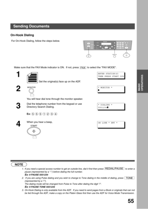 Page 5555
BASIC
OPERATIONS
On-Hook Dialing
 (see Note 1) (see Note 2)  (see Note 3) For On-Hook Dialing, follow the steps below.
Make sure that the FAX Mode indicator is ON.  If not, press   to select the FAX MODE.
1
 Set the original(s) face up on the ADF.
2
You will hear dial tone through the monitor speaker.
3
Dial the telephone number from the keypad or use 
Directory Search Dialing.
Ex:
4
When you hear a beep,
NOTE
1. If you need a special access number to get an outside line, dial it first then press   to...