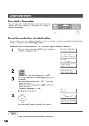 Page 5656
Transmission Reservation
Memory Transmission Reservation (Multi-tasking)
If your machine is on-line busy transmitting from memory, receiving or printing received documents, you can
reserve a transmission by the following procedure.
 (see Note 1)    You can reserve the next transmission into memory (up to 5
different files) while sending a document from memory or
receiving a document.
Make sure that the FAX Mode indicator is ON.  If not, press   to select the FAX MODE.
1
Your machine is on-line, the ON...