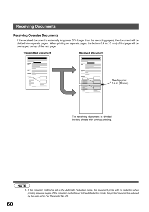 Page 6060
Receiving Oversize Documents
If the received document is extremely long (over 39% longer than the recording paper), the document will be
divided into separate pages.  When printing on separate pages, the bottom 0.4 in (10 mm) of first page will be
overlapped on top of the next page.
 (see Note 1)
NOTE
1. If the reduction method is set to the Automatic Reduction mode, the document prints with no reduction when
printing separate pages. If the reduction method is set to Fixed Reduction mode, the printed...