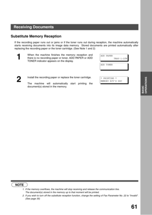 Page 6161
BASIC
OPERATIONS
Substitute Memory Reception (see Note 1) (see Note 2)
If the recording paper runs out or jams or if the toner runs out during reception, the machine automatically
star ts receiving documents into its image data memory.  Stored documents are printed automatically after
replacing the recording paper or the toner cartridge. (See Note 1 and 2)
NOTE
1. If the memory overflows, the machine will stop receiving and release the communication line.
The document(s) stored in the memory up to...