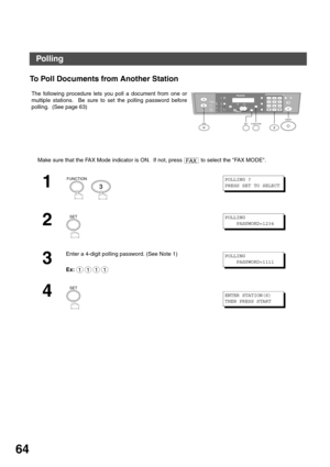 Page 64ADVANCED FEATURES
64
To Poll Documents from Another Station 
The following procedure lets you poll a document from one or
multiple stations.  Be sure to set the polling password before
polling.  (See page 63)
Make sure that the FAX Mode indicator is ON.  If not, press   to select the FAX MODE.
1
  
2
3
Enter a 4-digit polling password. (See Note 1)
Ex:
4
12
45
78
03
6
9
abc..+ -
FUNCTIONSET3FA XSTART
FAX
FUNCTION
3
POLLING ?        
PRESS SET TO SELECT
SETPOLLING
    PASSWORD=1234
1111
POLLING...