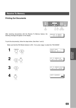 Page 69ADVANCED FEATURES
69
ADVANCED
FEATURES
Printing Out Documents
To print the document(s), follow the steps below. (See Note 1 and 2) After receiving document(s) with the Receive To Memory feature, the
following message will appear on the display.
Make sure that the FAX Mode indicator is ON.  If not, press   to select the FAX MODE.
1
  
2
  
3
4
12
45
78
03
6
9
abc..+ -
FUNCTIONSET2
38FA X
MESSAGE IN MEMORY
  < RCV TO MEMORY >
FAX
FUNCTION
8
SELECT MODE     (1-3)
ENTER NO. OR 
∨ ∧ 
2
SETRCV TO MEMORY=ON...