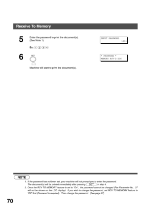 Page 70ADVANCED FEATURES
70
 (see Note 1) (see Note 2)
5
Enter the password to print the document(s).
(See Note 1)
Ex:
6
Machine will start to print the document(s).
NOTE
1. If the password has not been set, your machine will not prompt you to enter the password.
The document(s) will be printed immediately after pressing   in step 4.
2. Once the RCV TO MEMORY feature is set to On,  the password cannot be changed (Fax Parameter No.  37
will not be shown on the LCD display).  If you wish to change the password,...