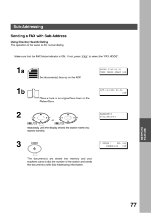 Page 77NETWORK FEATURE
77
NETWORK
FEATURE
Sending a FAX with Sub-Address
Using Directory Search Dialing
The operation is the same as for normal dialing
Make sure that the FAX Mode indicator is ON.  If not, press   to select the FAX MODE.
1a
 Set document(s) face up on the ADF.
1b
Place a book or an original face down on the 
Platen Glass.
2
 or 
repeatedly until the display shows the station name you 
want to send to.
3
The document(s) are stored into memory and your
machine starts to dial the number of the...