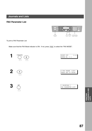 Page 87PRINTING JOURNALS AND LISTS
87
PRINTING
JOURNALS AND
LISTS
Journals and Lists
FAX Parameter List
To print a FAX Parameter List:
Make sure that the FAX Mode indicator is ON.  If not, press   to select the FAX MODE.
1
  
2
3
12
45
78
03
6
9
abc..+ -
FUNCTIONSET46FA X
FAX
FUNCTION
6
PRINT OUT      (1-4)
ENTER NO. 
∨ ∧
44:FAX PARAM. LIST?
PRESS SET TO PRINT
SET* PRINTING *
FAX PARAMETER LIST 