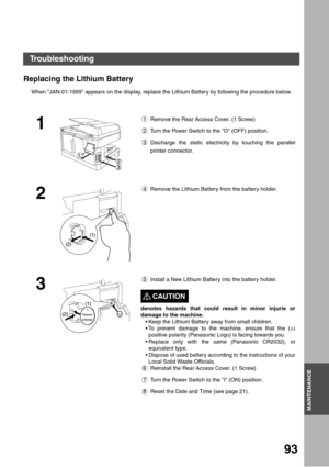 Page 93MAINTENANCE
93
MAINTENANCE
Replacing the Lithium Battery
When JAN-01-1999 appears on the display, replace the Lithium Battery by following the procedure below.
1
1 Remove the Rear Access Cover. (1 Screw)
2 Turn the Power Switch to the O (OFF) position.
3 Discharge the static electricity by touching the parallel
printer connector.
2
4 Remove the Lithium Battery from the battery holder.
3
5 Install a New Lithium Battery into the battery holder.
CAUTION!
denotes hazards that could result in minor injurie...