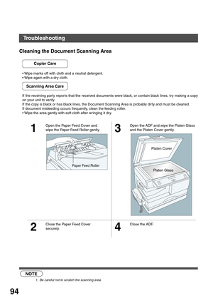 Page 94MAINTENANCE
94
Cleaning the Document Scanning Area
Wipe marks off with cloth and a neutral detergent.
Wipe again with a dry cloth.
If the receiving par ty repor ts that the received documents were black, or contain black lines, try making a copy
on your unit to verify.
If the copy is black or has black lines, the Document Scanning Area is probably dir ty and must be cleaned.
If document misfeeding occurs frequently, clean the feeding roller.
Wipe the area gently with soft cloth after wringing it dry....