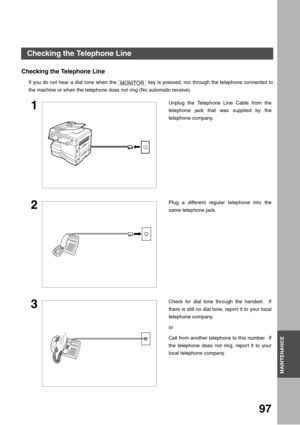 Page 97MAINTENANCE
97
MAINTENANCE
Checking the Telephone Line
If you do not hear a dial tone when the   key is pressed, nor through the telephone connected to
the machine or when the telephone does not ring (No automatic receive).
1Unplug the Telephone Line Cable from the
telephone jack that was supplied by the
telephone company.
2Plug a different regular telephone into the
same telephone jack.
3Check for dial tone through the handset.  If
there is still no dial tone, report it to your local
telephone company....