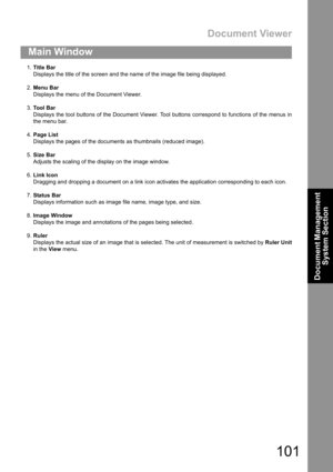 Page 101Document Viewer
101
Main Window
Document Management 
System Section
1.Title Bar
Displays the title of the screen and the name of the image file being displayed.
2.Menu Bar
Displays the menu of the Document Viewer.
3.To o l  B a r
Displays the tool buttons of the Document Viewer. Tool buttons correspond to functions of the menus in
the menu bar.
4.Page List
Displays the pages of the documents as thumbnails (reduced image).
5.Size Bar
Adjusts the scaling of the display on the image window.
6.Link Icon...