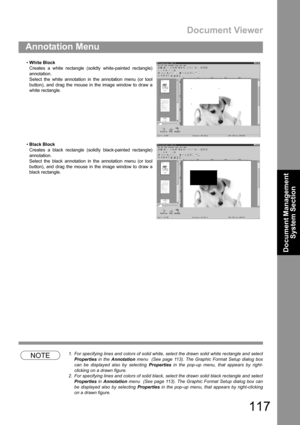 Page 117Document Viewer
117
Annotation Menu
Document Management 
System Section
NOTE1. For specifying lines and colors of solid white, select the drawn solid white rectangle and select
Properties in the Annotation menu  (See page 113). The Graphic Format Setup dialog box
can be displayed also by selecting Properties in the pop-up menu, that appears by right-
clicking on a drawn figure.
2. For specifying lines and colors of solid black, select the drawn solid black rectangle and select
Properties in Annotation...