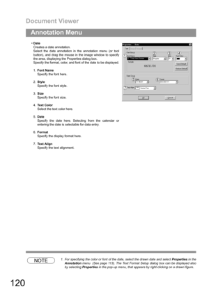 Page 120Document Viewer
120
Annotation Menu
NOTE1. For specifying the color or font of the date, select the drawn date and select Properties in the
Annotation menu  (See page 113). The Text Format Setup dialog box can be displayed also
by selecting Properties in the pop-up menu, that appears by right-clicking on a drawn figure. Date
Creates a date annotation.
Select the date annotation in the annotation menu (or tool
button), and drag the mouse in the image window to specify
the area, displaying the Properties...