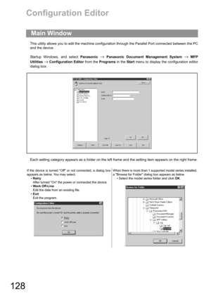 Page 128128
Configuration Editor
This utility allows you to edit the machine configuration through the Parallel Port connected between the PC
and the device.
Startup Windows, and select Panasonic 
→ Panasonic Document Management System → MFP
Utilities 
→ Configuration Editor from the Programs in the Start menu to display the configuration editor
dialog box.
Each setting category appears as a folder on the left frame and the setting item appears on the right frame.
Main Window
If the device is turned Off or not...