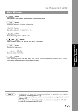 Page 129Configuration Editor
129
Main Window
Document Management 
System Section
 button
Retrieve the current settings of the selected folder from the device.
 button
Writes the settings in the folder to the device.
 button
Opens the settings in the folder from a file.
 button
Saves the settings in the folder to a file.
 and  buttons
Switch between pages if the settings have two or more pages.
 button
Displays the help screen.
 button
Displays version information.
 button
Close the Configuration Edit...