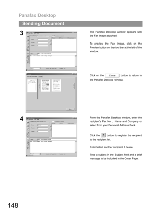 Page 148Panafax Desktop
148
Sending Document
3The Panafax Desktop window appears with
the Fax image attached.
To preview the Fax image, click on the
Preview button on the tool bar at the left of the
window.
Click on the   button to return to
the Panafax Desktop window.
4From the Panafax Desktop window, enter the
recipients Fax No. , Name and Company or
select from your Personal Address Book.
Click the   button to register the recipient
to the recipient list.
Enter/select another recipient if desire.
Type a...