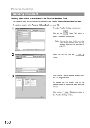 Page 150Panafax Desktop
150
Sending Document
Sending a Document to a recipient in the Personal Address Book
The frequently used fax numbers can be registered tn the Panafax Desktop Personal Address Book. 
To register a recipient to the Personal Address Book, see page 152.
1From the Panafax Desktop main window.
Click on the   (Open File) button to
select a file for the transmission.
Note:
You may also attach the file by printing
to the Panafax Desktop Driver from any
Windows application as described on
page 147....