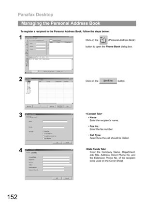 Page 152Panafax Desktop
152
To register a recipient to the Personal Address Book, follow the steps below:
Managing the Personal Address Book
1Click on the   (Personal Address Book)
button to open the Phone Book dialog box.
2Click on the   button.
3
Name
Enter the recipients name.
Fax No.:
Enter the fax number.
Call Type:
Select how the call should be dialed.
4
Enter the Company Name, Department,
Job Title, Address, Direct Phone No. and
the Extension Phone No. of the recipient
to be used on the Cover Sheet. 