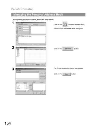 Page 154Panafax Desktop
154
To register a group of recipients, follow the steps below:
Managing the Personal Address Book
1Click on the   (Personal Address Book)
button to open the Phone Book dialog box.
2Click on the    button.
3The Group Registration dialog box appears.
Click on the   button. 