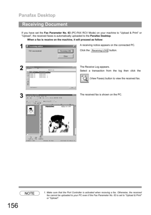 Page 156Panafax Desktop
156
If you have set the Fax Parameter No. 63 (PC-FAX RCV Mode) on your machine to “Upload & Print” or
”Upload”, the received faxes is automatically uploaded to the Panafax Desktop.
NOTE1. Make sure that the Port Controller is activated when receving a fax. Otherwise, the received
fax cannot be uploaded to your PC even if the Fax Parameter No. 63 is set to Upload & Print
or Upload.
Receiving Document
When a fax is receive on the machine, it will proceed as follow:
1A receiving notice...