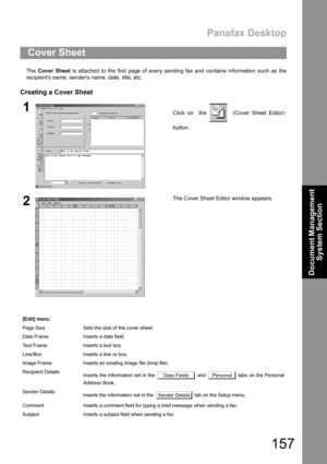 Page 157Panafax Desktop
157
Document Management 
System Section
The Cover Sheet is attached to the first page of every sending fax and contains information such as the
recipients name, senders name, date, title, etc.
Creating a Cover Sheet
Cover Sheet
1Click on  the    (Cover Sheet Editor)
button.
2The Cover Sheet Editor window appears. 
[Edit] menu
Page Size Sets the size of the cover sheet.
Date Frame Inserts a date field.
Text Frame Inserts a text box.
Line/Box Inserts a line or box.
Image Frame Inserts an...