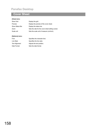 Page 158Panafax Desktop
158
Cover Sheet
[View] menu
Show Grid Display the grid.
Preview Display the preview of the cover sheet.
Show Status Bar Display the status bar.
Zoom Sets the ratio for the cover sheet editing screen.
Scale unit Sets the scale unit of measure (cm/inch).
[Options] menu
Font Specifies the character font.
Line Style Specifies the line style.
Text Alignment Adjusts the text position.
Date Format Sets the date format. 